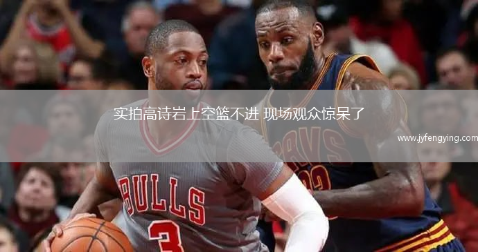 實(shí)拍高詩(shī)巖上空籃不進(jìn) 現(xiàn)場(chǎng)觀眾驚呆了